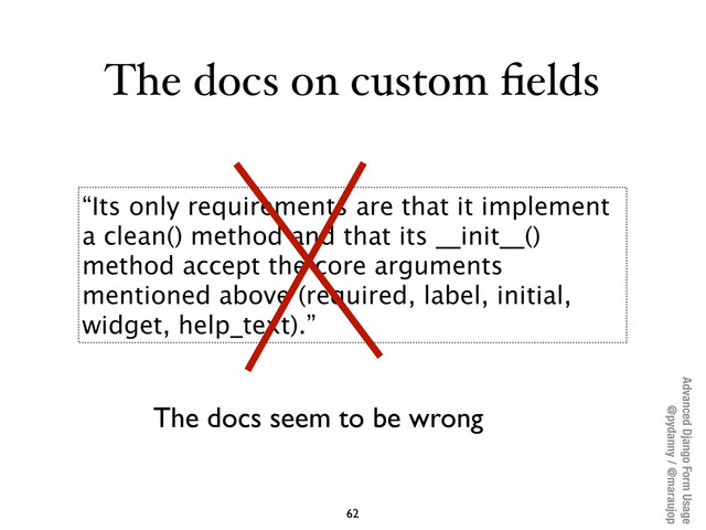 Advanced Django Form Usage
@pydanny / @maraujop
The docs on custom ﬁelds
62
“Its only requirements are that it implement
a clean() method and that its __init__()
method accept the core arguments
mentioned above (required, label, initial,
widget, help_text).”
The docs seem to be wrong
