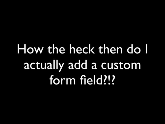 How the heck then do I
actually add a custom
form ﬁeld?!?
