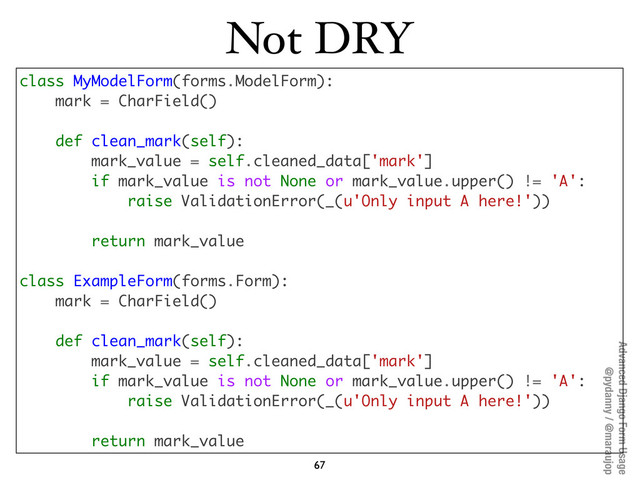 Advanced Django Form Usage
@pydanny / @maraujop
Not DRY
67
class MyModelForm(forms.ModelForm):
mark = CharField()
def clean_mark(self):
mark_value = self.cleaned_data['mark']
if mark_value is not None or mark_value.upper() != 'A':
raise ValidationError(_(u'Only input A here!'))
return mark_value
class ExampleForm(forms.Form):
mark = CharField()
def clean_mark(self):
mark_value = self.cleaned_data['mark']
if mark_value is not None or mark_value.upper() != 'A':
raise ValidationError(_(u'Only input A here!'))
return mark_value
