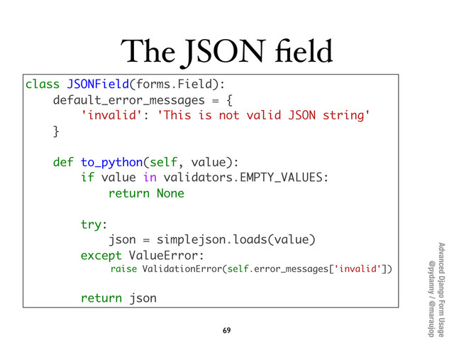Advanced Django Form Usage
@pydanny / @maraujop
The JSON ﬁeld
69
class JSONField(forms.Field):
default_error_messages = {
'invalid': 'This is not valid JSON string'
}
def to_python(self, value):
if value in validators.EMPTY_VALUES:
return None
try:
json = simplejson.loads(value)
except ValueError:
raise ValidationError(self.error_messages['invalid'])
return json
