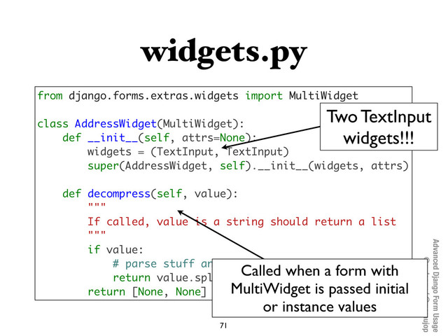Advanced Django Form Usage
@pydanny / @maraujop
widgets.py
71
from django.forms.extras.widgets import MultiWidget
class AddressWidget(MultiWidget):
def __init__(self, attrs=None):
widgets = (TextInput, TextInput)
super(AddressWidget, self).__init__(widgets, attrs)
def decompress(self, value):
"""
If called, value is a string should return a list
"""
if value:
# parse stuff and return a list
return value.split()
return [None, None]
Called when a form with
MultiWidget is passed initial
or instance values
Two TextInput
widgets!!!
