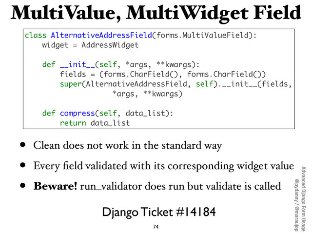 Advanced Django Form Usage
@pydanny / @maraujop
MultiValue, MultiWidget Field
• Clean does not work in the standard way
• Every ﬁeld validated with its corresponding widget value
• Beware! run_validator does run but validate is called
74
class AlternativeAddressField(forms.MultiValueField):
widget = AddressWidget
def __init__(self, *args, **kwargs):
fields = (forms.CharField(), forms.CharField())
super(AlternativeAddressField, self).__init__(fields,
*args, **kwargs)
def compress(self, data_list):
return data_list
Django Ticket #14184
