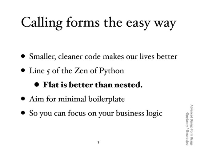 Advanced Django Form Usage
@pydanny / @maraujop
Calling forms the easy way
• Smaller, cleaner code makes our lives better
• Line 5 of the Zen of Python
• Flat is better than nested.
• Aim for minimal boilerplate
• So you can focus on your business logic
9
