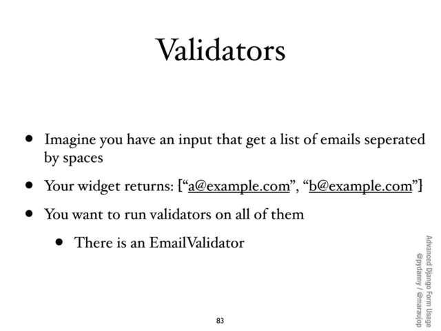 Advanced Django Form Usage
@pydanny / @maraujop
Validators
• Imagine you have an input that get a list of emails seperated
by spaces
• Your widget returns: [“a@example.com”, “b@example.com”]
• You want to run validators on all of them
• There is an EmailValidator
83
