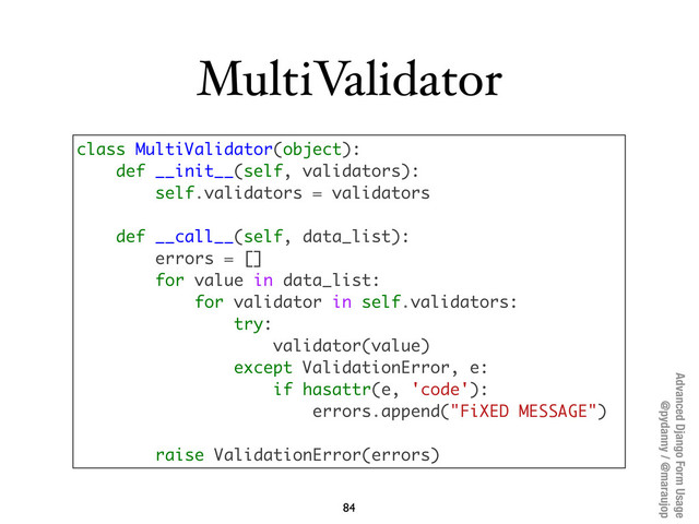 Advanced Django Form Usage
@pydanny / @maraujop
MultiValidator
84
class MultiValidator(object):
def __init__(self, validators):
self.validators = validators
def __call__(self, data_list):
errors = []
for value in data_list:
for validator in self.validators:
try:
validator(value)
except ValidationError, e:
if hasattr(e, 'code'):
errors.append("FiXED MESSAGE")
raise ValidationError(errors)
