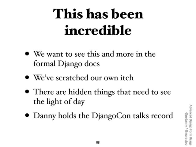 Advanced Django Form Usage
@pydanny / @maraujop
This has been
incredible
• We want to see this and more in the
formal Django docs
• We’ve scratched our own itch
• There are hidden things that need to see
the light of day
• Danny holds the DjangoCon talks record
88

