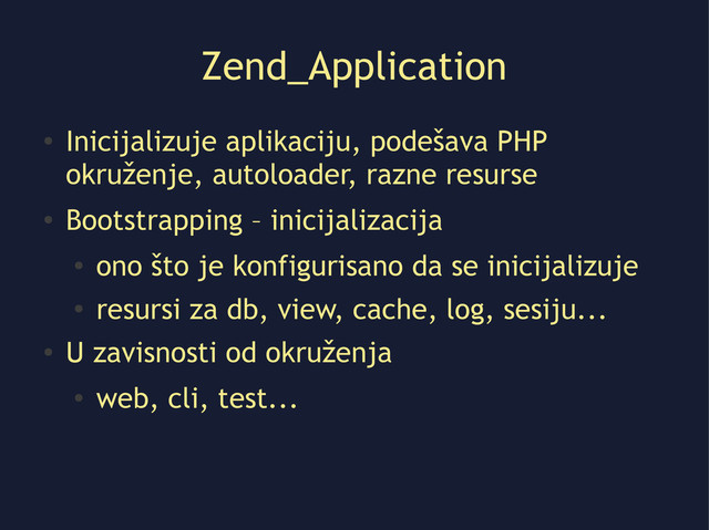 Zend_Application
●
Inicijalizuje aplikaciju, podešava PHP
okruženje, autoloader, razne resurse
●
Bootstrapping – inicijalizacija
●
ono što je konfigurisano da se inicijalizuje
●
resursi za db, view, cache, log, sesiju...
●
U zavisnosti od okruženja
●
web, cli, test...
