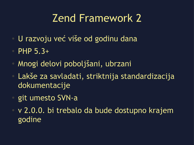 Zend Framework 2
●
U razvoju već više od godinu dana
●
PHP 5.3+
●
Mnogi delovi poboljšani, ubrzani
●
Lakše za savladati, striktnija standardizacija
dokumentacije
●
git umesto SVN-a
●
v 2.0.0. bi trebalo da bude dostupno krajem
godine
