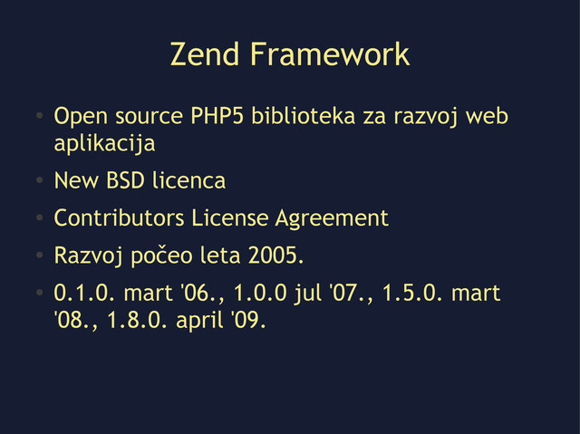 Zend Framework
●
Open source PHP5 biblioteka za razvoj web
aplikacija
●
New BSD licenca
●
Contributors License Agreement
●
Razvoj počeo leta 2005.
●
0.1.0. mart '06., 1.0.0 jul '07., 1.5.0. mart
'08., 1.8.0. april '09.
