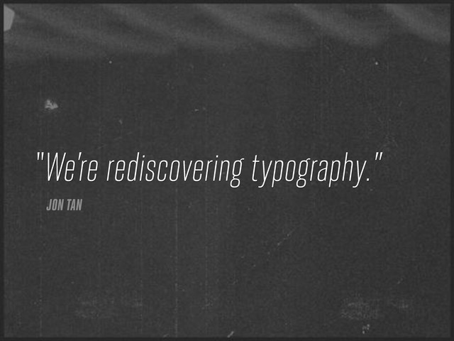 We’re rediscovering typography.”
JON TAN
“
