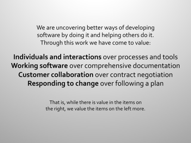 We	  are	  uncovering	  better	  ways	  of	  developing	  
software	  by	  doing	  it	  and	  helping	  others	  do	  it.	  
Through	  this	  work	  we	  have	  come	  to	  value:	  
	  
Individuals	  and	  interactions	  over	  processes	  and	  tools	  
Working	  software	  over	  comprehensive	  documentation	  
Customer	  collaboration	  over	  contract	  negotiation	  
Responding	  to	  change	  over	  following	  a	  plan	  
	  
	  
That	  is,	  while	  there	  is	  value	  in	  the	  items	  on	  
the	  right,	  we	  value	  the	  items	  on	  the	  left	  more.	  
