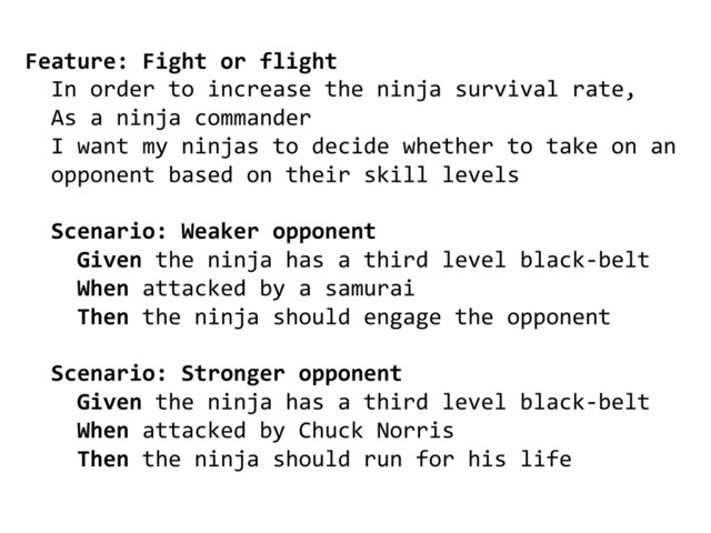 Feature:	  Fight	  or	  flight	  
	  	  In	  order	  to	  increase	  the	  ninja	  survival	  rate,	  
	  	  As	  a	  ninja	  commander	  
	  	  I	  want	  my	  ninjas	  to	  decide	  whether	  to	  take	  on	  an	  	  
	  	  opponent	  based	  on	  their	  skill	  levels	  
	  
	  	  Scenario:	  Weaker	  opponent	  
	  	  	  	  Given	  the	  ninja	  has	  a	  third	  level	  black-­‐belt	  	  
	  	  	  	  When	  attacked	  by	  a	  samurai	  
	  	  	  	  Then	  the	  ninja	  should	  engage	  the	  opponent	  
	  
	  	  Scenario:	  Stronger	  opponent	  
	  	  	  	  Given	  the	  ninja	  has	  a	  third	  level	  black-­‐belt	  	  
	  	  	  	  When	  attacked	  by	  Chuck	  Norris	  
	  	  	  	  Then	  the	  ninja	  should	  run	  for	  his	  life	  
