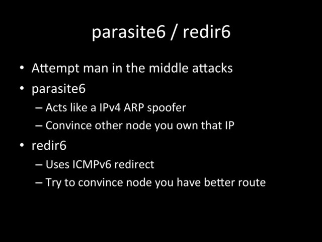 parasite6	  /	  redir6	  
•  AJempt	  man	  in	  the	  middle	  aJacks	  
•  parasite6	  
– Acts	  like	  a	  IPv4	  ARP	  spoofer	  
– Convince	  other	  node	  you	  own	  that	  IP	  
•  redir6	  
– Uses	  ICMPv6	  redirect	  
– Try	  to	  convince	  node	  you	  have	  beJer	  route	  
