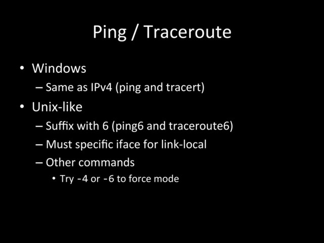 Ping	  /	  Traceroute	  
•  Windows	  
– Same	  as	  IPv4	  (ping	  and	  tracert)	  
•  Unix-­‐like	  
– Suﬃx	  with	  6	  (ping6	  and	  traceroute6)	  
– Must	  speciﬁc	  iface	  for	  link-­‐local	  
– Other	  commands	  
•  Try	  -­‐4	  or	  -­‐6	  to	  force	  mode	  
