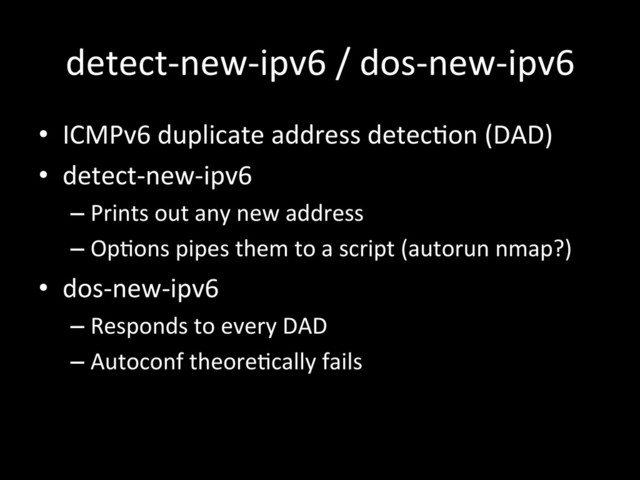 detect-­‐new-­‐ipv6	  /	  dos-­‐new-­‐ipv6	  
•  ICMPv6	  duplicate	  address	  detecIon	  (DAD)	  
•  detect-­‐new-­‐ipv6	  
– Prints	  out	  any	  new	  address	  
– OpIons	  pipes	  them	  to	  a	  script	  (autorun	  nmap?)	  
•  dos-­‐new-­‐ipv6	  
– Responds	  to	  every	  DAD	  
– Autoconf	  theoreIcally	  fails	  
