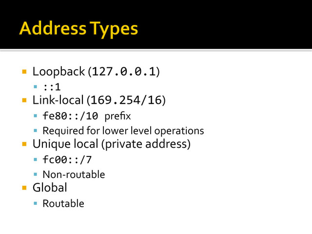 ¡  Loopback	  (127.0.0.1)	  
§  ::1	  
¡  Link-­‐local	  (169.254/16)	  
§  fe80::/10	  preﬁx	  
§  Required	  for	  lower	  level	  operations	  
¡  Unique	  local	  (private	  address)	  
§  fc00::/7	  
§  Non-­‐routable	  
¡  Global	  
§  Routable	  
