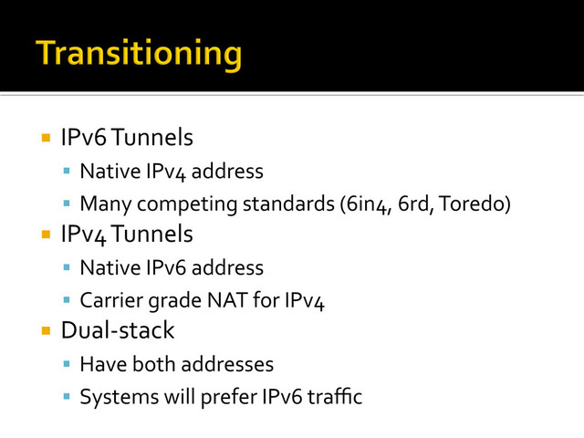 ¡  IPv6	  Tunnels	  
§  Native	  IPv4	  address	  
§  Many	  competing	  standards	  (6in4,	  6rd,	  Toredo)	  
¡  IPv4	  Tunnels	  
§  Native	  IPv6	  address	  
§  Carrier	  grade	  NAT	  for	  IPv4	  
¡  Dual-­‐stack	  
§  Have	  both	  addresses	  
§  Systems	  will	  prefer	  IPv6	  traﬃc	  
