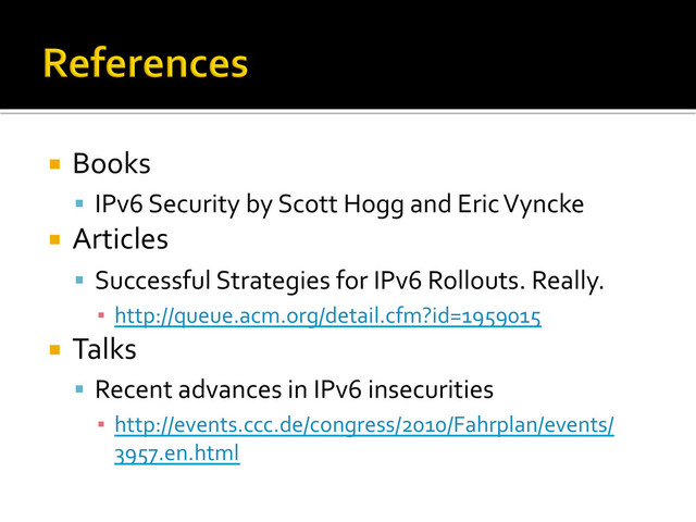 ¡  Books	  
§  IPv6	  Security	  by	  Scott	  Hogg	  and	  Eric	  Vyncke	  
¡  Articles	  
§  Successful	  Strategies	  for	  IPv6	  Rollouts.	  Really.	  
▪  http://queue.acm.org/detail.cfm?id=1959015	  
¡  Talks	  
§  Recent	  advances	  in	  IPv6	  insecurities	  
▪  http://events.ccc.de/congress/2010/Fahrplan/events/
3957.en.html	  
