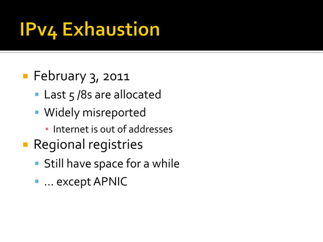 ¡  February	  3,	  2011	  
§  Last	  5	  /8s	  are	  allocated	  
§  Widely	  misreported	  
▪  Internet	  is	  out	  of	  addresses	  
¡  Regional	  registries	  
§  Still	  have	  space	  for	  a	  while	  
§  …	  except	  APNIC	  
