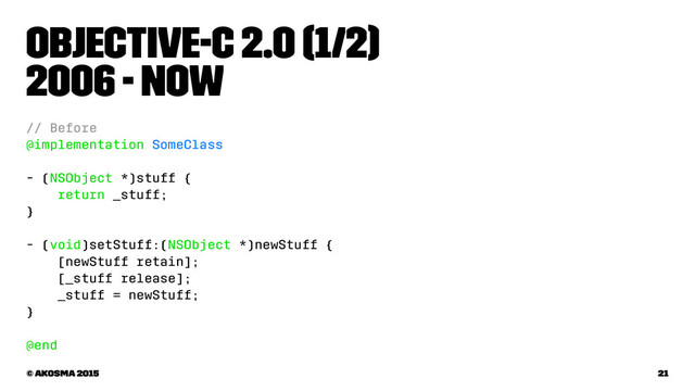 Objective-C 2.0 (1/2)
2006 - now
// Before
@implementation SomeClass
- (NSObject *)stuff {
return _stuff;
}
- (void)setStuff:(NSObject *)newStuff {
[newStuff retain];
[_stuff release];
_stuff = newStuff;
}
@end
© akosma 2015 21
