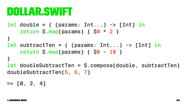Dollar.swift
let double = { (params: Int...) -> [Int] in
return $.map(params) { $0 * 2 }
}
let subtractTen = { (params: Int...) -> [Int] in
return $.map(params) { $0 - 10 }
}
let doubleSubtractTen = $.compose(double, subtractTen)
doubleSubtractTen(5, 6, 7)
=> [0, 2, 4]
© akosma 2015 44
