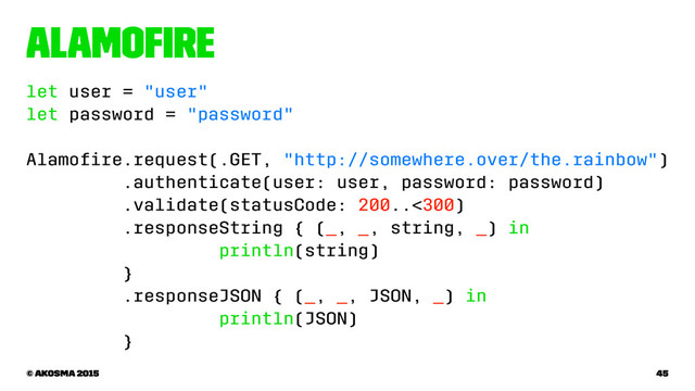 Alamoﬁre
let user = "user"
let password = "password"
Alamoﬁre.request(.GET, "http://somewhere.over/the.rainbow")
.authenticate(user: user, password: password)
.validate(statusCode: 200..<300)
.responseString { (_, _, string, _) in
println(string)
}
.responseJSON { (_, _, JSON, _) in
println(JSON)
}
© akosma 2015 45
