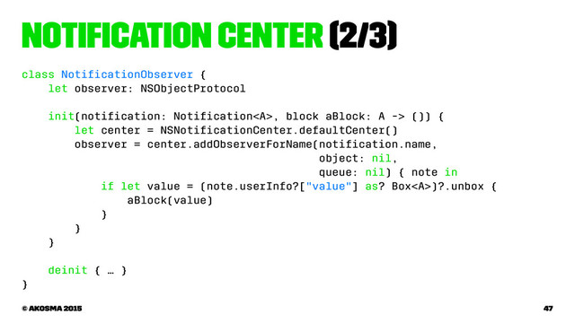 Notiﬁcation Center (2/3)
class NotiﬁcationObserver {
let observer: NSObjectProtocol
init(notiﬁcation: Notiﬁcation<a>, block aBlock: A -> ()) {
let center = NSNotiﬁcationCenter.defaultCenter()
observer = center.addObserverForName(notiﬁcation.name,
object: nil,
queue: nil) { note in
if let value = (note.userInfo?["value"] as? Box</a><a>)?.unbox {
aBlock(value)
}
}
}
deinit { … }
}
© akosma 2015 47
</a>