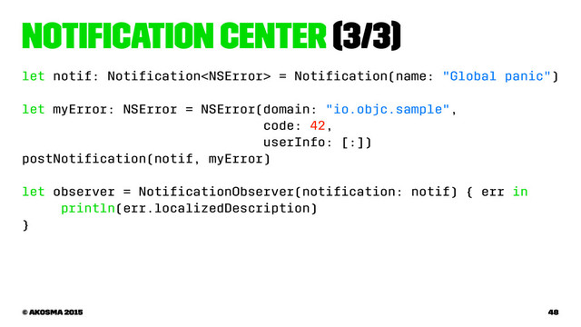 Notiﬁcation Center (3/3)
let notif: Notiﬁcation = Notiﬁcation(name: "Global panic")
let myError: NSError = NSError(domain: "io.objc.sample",
code: 42,
userInfo: [:])
postNotiﬁcation(notif, myError)
let observer = NotiﬁcationObserver(notiﬁcation: notif) { err in
println(err.localizedDescription)
}
© akosma 2015 48
