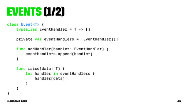 Events (1/2)
class Event {
typealias EventHandler = T -> ()
private var eventHandlers = [EventHandler]()
func addHandler(handler: EventHandler) {
eventHandlers.append(handler)
}
func raise(data: T) {
for handler in eventHandlers {
handler(data)
}
}
}
© akosma 2015 49
