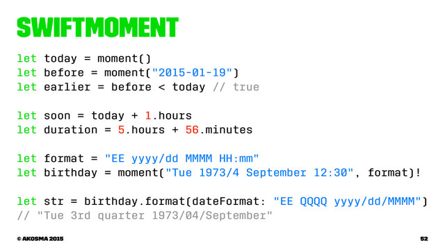 SwiftMoment
let today = moment()
let before = moment("2015-01-19")
let earlier = before < today // true
let soon = today + 1.hours
let duration = 5.hours + 56.minutes
let format = "EE yyyy/dd MMMM HH:mm"
let birthday = moment("Tue 1973/4 September 12:30", format)!
let str = birthday.format(dateFormat: "EE QQQQ yyyy/dd/MMMM")
// "Tue 3rd quarter 1973/04/September"
© akosma 2015 52
