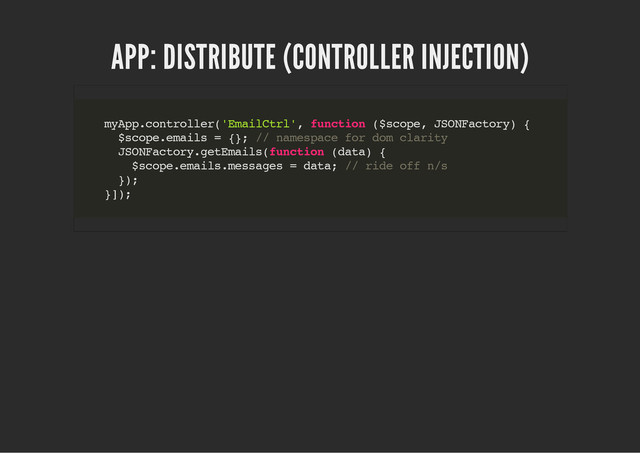 APP: DISTRIBUTE (CONTROLLER INJECTION)
m
y
A
p
p
.
c
o
n
t
r
o
l
l
e
r
(
'
E
m
a
i
l
C
t
r
l
'
, f
u
n
c
t
i
o
n (
$
s
c
o
p
e
, J
S
O
N
F
a
c
t
o
r
y
) {
$
s
c
o
p
e
.
e
m
a
i
l
s = {
}
; /
/ n
a
m
e
s
p
a
c
e f
o
r d
o
m c
l
a
r
i
t
y
J
S
O
N
F
a
c
t
o
r
y
.
g
e
t
E
m
a
i
l
s
(
f
u
n
c
t
i
o
n (
d
a
t
a
) {
$
s
c
o
p
e
.
e
m
a
i
l
s
.
m
e
s
s
a
g
e
s = d
a
t
a
; /
/ r
i
d
e o
f
f n
/
s
}
)
;
}
]
)
;
