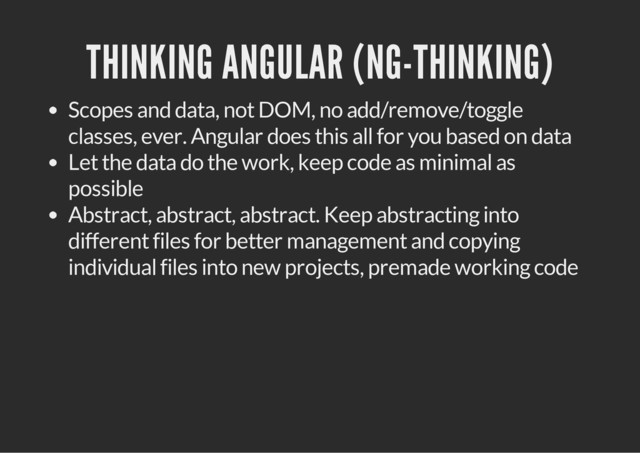 THINKING ANGULAR (NG-THINKING)
Scopes and data, not DOM, no add/remove/toggle
classes, ever. Angular does this all for you based on data
Let the data do the work, keep code as minimal as
possible
Abstract, abstract, abstract. Keep abstracting into
different files for better management and copying
individual files into new projects, premade working code
