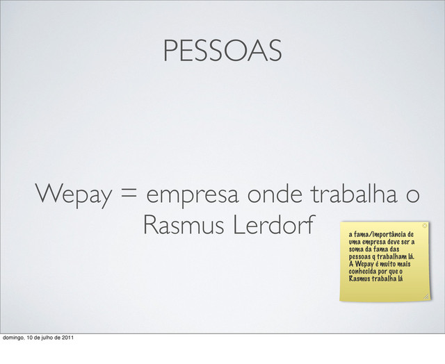 PESSOAS
Wepay = empresa onde trabalha o
Rasmus Lerdorf
a fama/importância de
uma empresa deve ser a
soma da fama das
pessoas q trabalham lá.
A Wepay é muito mais
conhecida por que o
Rasmus trabalha lá
domingo, 10 de julho de 2011
