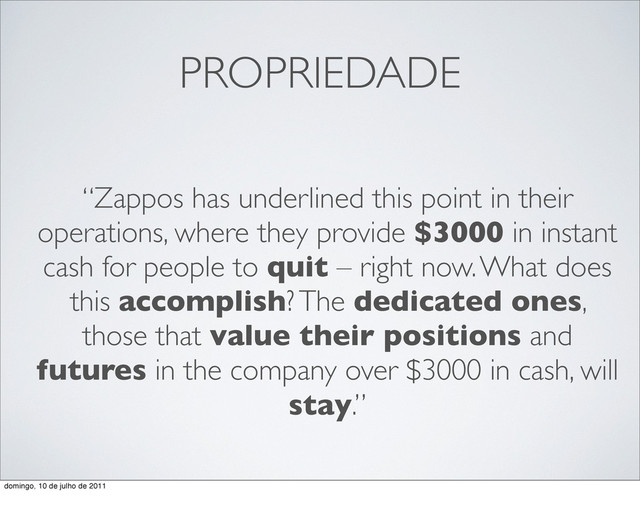 PROPRIEDADE
“Zappos has underlined this point in their
operations, where they provide $3000 in instant
cash for people to quit – right now. What does
this accomplish? The dedicated ones,
those that value their positions and
futures in the company over $3000 in cash, will
stay.”
domingo, 10 de julho de 2011
