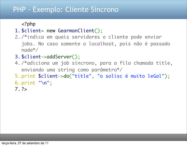 PHP - Exemplo: Cliente Síncrono
addServer();
4. /*adiciona um job síncrono, para a fila chamada title,
enviando uma string como parâmetro*/
5. print $client->do("title", "o solisc é muito leGal");
6. print "\n";
7. ?>
terça-feira, 27 de setembro de 11
