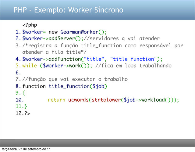 PHP - Exemplo: Worker Síncrono
addServer();//servidores q vai atender
3. /*registra a função title_function como responsável por
atender a fila title*/
4. $worker->addFunction("title", "title_function");
5. while ($worker->work()); //fica em loop trabalhando
6.
7. //função que vai executar o trabalho
8. function title_function($job)
9. {
10. return ucwords(strtolower($job->workload()));
11.}
12.?>
terça-feira, 27 de setembro de 11

