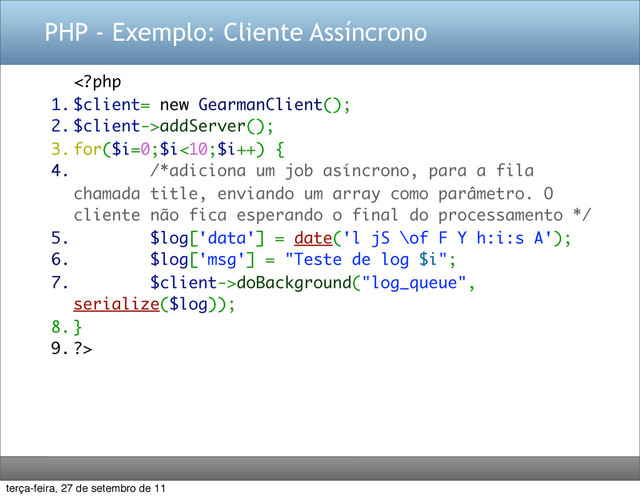 PHP - Exemplo: Cliente Assíncrono
addServer();
3. for($i=0;$i<10;$i++) {
4. /*adiciona um job asíncrono, para a fila
chamada title, enviando um array como parâmetro. O
cliente não fica esperando o final do processamento */
5. $log['data'] = date('l jS \of F Y h:i:s A');
6. $log['msg'] = "Teste de log $i";
7. $client->doBackground("log_queue",
serialize($log));
8. }
9. ?>
terça-feira, 27 de setembro de 11
