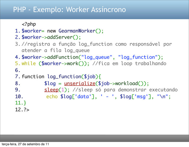 PHP - Exemplo: Worker Assíncrono
addServer();
3. //registra a função log_function como responsável por
atender a fila log_queue
4. $worker->addFunction("log_queue", "log_function");
5. while ($worker->work()); //fica em loop trabalhando
6.
7. function log_function($job){
8. $log = unserialize($job->workload());
9. sleep(1); //sleep só para demonstrar executando
10. echo $log['data'], ' - ', $log['msg'], "\n";
11.}
12.?>
terça-feira, 27 de setembro de 11
