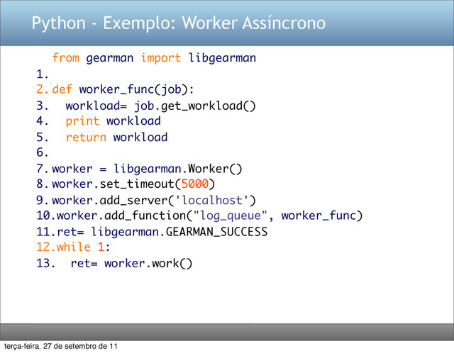 Python - Exemplo: Worker Assíncrono
from gearman import libgearman
1.
2. def worker_func(job):
3. workload= job.get_workload()
4. print workload
5. return workload
6.
7. worker = libgearman.Worker()
8. worker.set_timeout(5000)
9. worker.add_server('localhost')
10.worker.add_function("log_queue", worker_func)
11.ret= libgearman.GEARMAN_SUCCESS
12.while 1:
13. ret= worker.work()
terça-feira, 27 de setembro de 11
