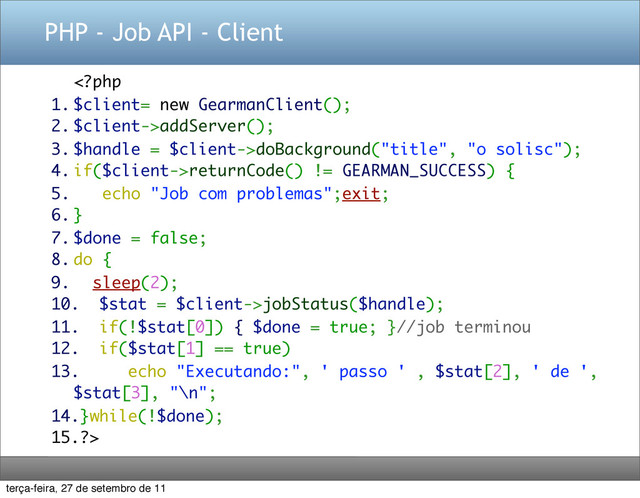 PHP - Job API - Client
addServer();
3. $handle = $client->doBackground("title", "o solisc");
4. if($client->returnCode() != GEARMAN_SUCCESS) {
5. echo "Job com problemas";exit;
6. }
7. $done = false;
8. do {
9. sleep(2);
10. $stat = $client->jobStatus($handle);
11. if(!$stat[0]) { $done = true; }//job terminou
12. if($stat[1] == true)
13. echo "Executando:", ' passo ' , $stat[2], ' de ',
$stat[3], "\n";
14.}while(!$done);
15.?>
terça-feira, 27 de setembro de 11
