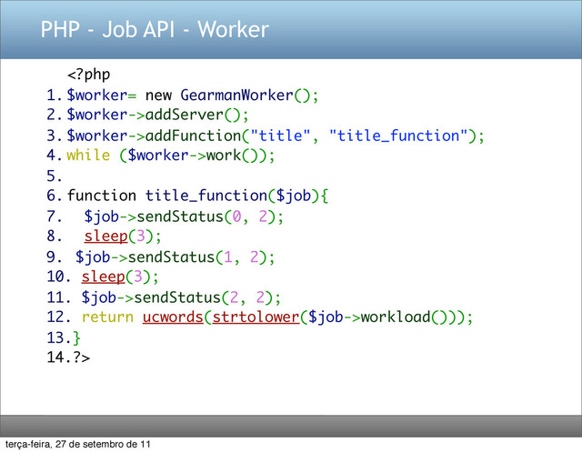 PHP - Job API - Worker
addServer();
3. $worker->addFunction("title", "title_function");
4. while ($worker->work());
5.
6. function title_function($job){
7. $job->sendStatus(0, 2);
8. sleep(3);
9. $job->sendStatus(1, 2);
10. sleep(3);
11. $job->sendStatus(2, 2);
12. return ucwords(strtolower($job->workload()));
13.}
14.?>
terça-feira, 27 de setembro de 11
