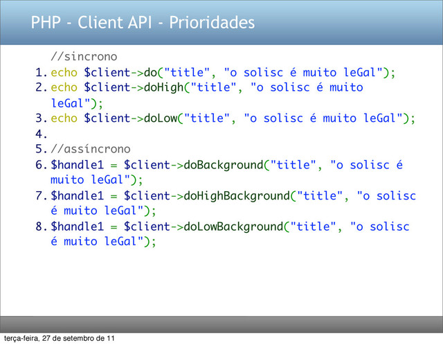 PHP - Client API - Prioridades
//sincrono
1. echo $client->do("title", "o solisc é muito leGal");
2. echo $client->doHigh("title", "o solisc é muito
leGal");
3. echo $client->doLow("title", "o solisc é muito leGal");
4.
5. //assíncrono
6. $handle1 = $client->doBackground("title", "o solisc é
muito leGal");
7. $handle1 = $client->doHighBackground("title", "o solisc
é muito leGal");
8. $handle1 = $client->doLowBackground("title", "o solisc
é muito leGal");
terça-feira, 27 de setembro de 11
