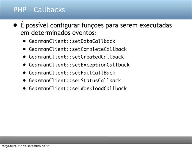 PHP - Callbacks
• É possível configurar funções para serem executadas
em determinados eventos:
• GearmanClient::setDataCallback
• GearmanClient::setCompleteCallback
• GearmanClient::setCreatedCallback
• GearmanClient::setExceptionCallback
• GearmanClient::setFailCallBack
• GearmanClient::setStatusCallback
• GearmanClient::setWorkloadCallback
terça-feira, 27 de setembro de 11

