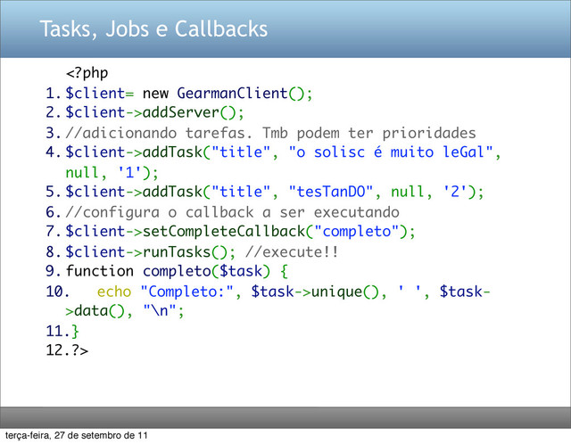 Tasks, Jobs e Callbacks
addServer();
3. //adicionando tarefas. Tmb podem ter prioridades
4. $client->addTask("title", "o solisc é muito leGal",
null, '1');
5. $client->addTask("title", "tesTanDO", null, '2');
6. //configura o callback a ser executando
7. $client->setCompleteCallback("completo");
8. $client->runTasks(); //execute!!
9. function completo($task) {
10. echo "Completo:", $task->unique(), ' ', $task-
>data(), "\n";
11.}
12.?>
terça-feira, 27 de setembro de 11
