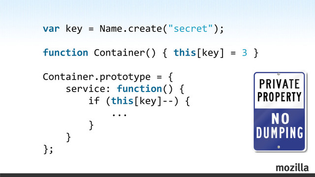 var	  key	  =	  Name.create("secret");
function	  Container()	  {	  this[key]	  =	  3	  }
Container.prototype	  =	  {
	  	  	  	  service:	  function()	  {
	  	  	  	  	  	  	  	  if	  (this[key]-­‐-­‐)	  {
	  	  	  	  	  	  	  	  	  	  	  	  ...
	  	  	  	  	  	  	  	  }
	  	  	  	  }
};
