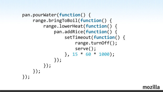 pan.pourWater(function()	  {
	  	  	  	  range.bringToBoil(function()	  {
	  	  	  	  	  	  	  	  range.lowerHeat(function()	  {
	  	  	  	  	  	  	  	  	  	  	  	  pan.addRice(function()	  {
	  	  	  	  	  	  	  	  	  	  	  	  	  	  	  	  setTimeout(function()	  {
	  	  	  	  	  	  	  	  	  	  	  	  	  	  	  	  	  	  	  	  range.turnOff();
	  	  	  	  	  	  	  	  	  	  	  	  	  	  	  	  	  	  	  	  serve();
	  	  	  	  	  	  	  	  	  	  	  	  	  	  	  	  },	  15	  *	  60	  *	  1000);
	  	  	  	  	  	  	  	  	  	  	  	  });
	  	  	  	  	  	  	  	  });
	  	  	  	  });
});
