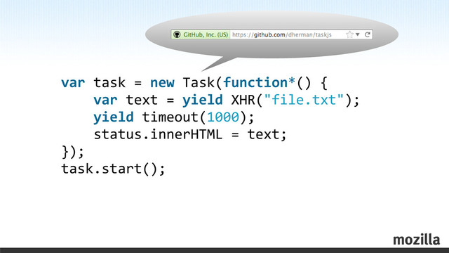 var	  task	  =	  new	  Task(function*()	  {
	  	  	  	  var	  text	  =	  yield	  XHR("file.txt");
	  	  	  	  yield	  timeout(1000);
	  	  	  	  status.innerHTML	  =	  text;
});
task.start();
