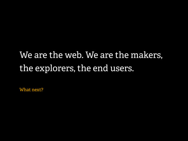 We are the web. We are the makers,
the explorers, the end users.
What next?
