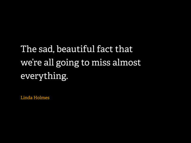 The sad, beautiful fact that
we’re all going to miss almost
everything.
Linda Holmes
