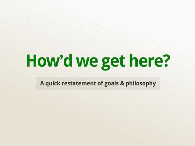 A quick restatement of goals & philosophy
How’d we get here?
